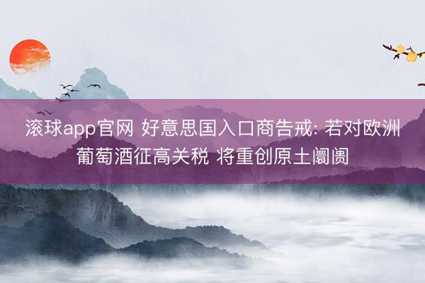 滚球app官网 好意思国入口商告戒: 若对欧洲葡萄酒征高关税 将重创原土阛阓