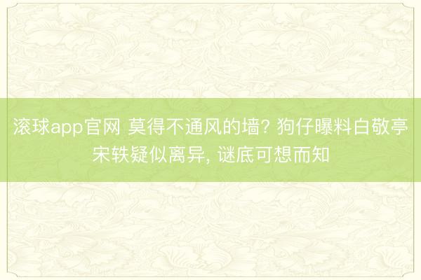 滚球app官网 莫得不通风的墙? 狗仔曝料白敬亭宋轶疑似离异, 谜底可想而知