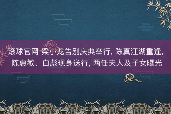 滚球官网 梁小龙告别庆典举行, 陈真江湖重逢, 陈惠敏、白彪现身送行, 两任夫人及子女曝光