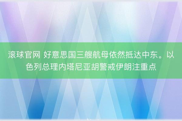 滚球官网 好意思国三艘航母依然抵达中东。以色列总理内塔尼亚胡警戒伊朗注重点