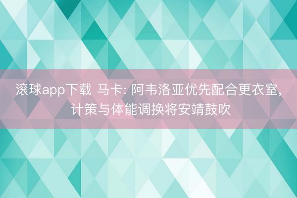 滚球app下载 马卡: 阿韦洛亚优先配合更衣室, 计策与体能调换将安靖鼓吹