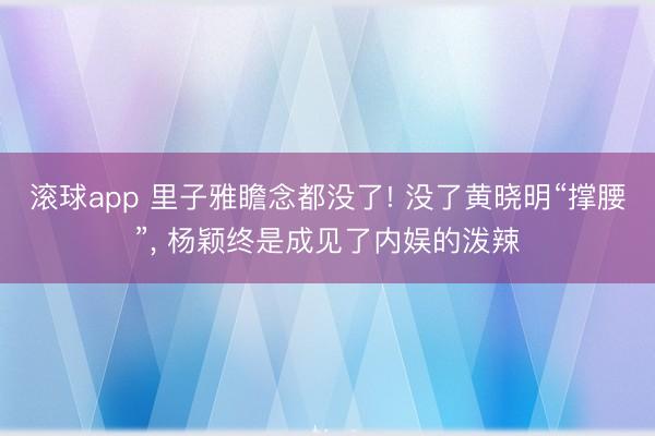滚球app 里子雅瞻念都没了! 没了黄晓明“撑腰”, 杨颖终是成见了内娱的泼辣