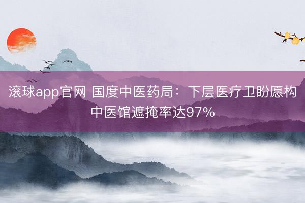 滚球app官网 国度中医药局:下层医疗卫盼愿构中医馆遮掩率达97%