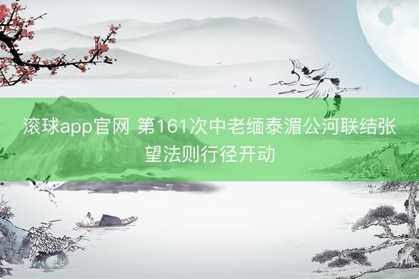 滚球app官网 第161次中老缅泰湄公河联结张望法则行径开动
