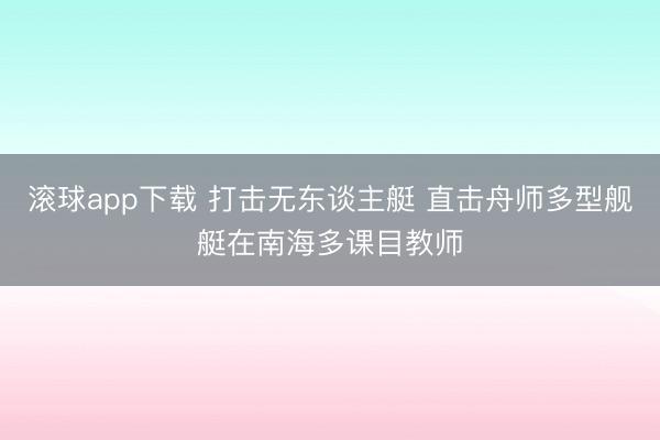 滚球app下载 打击无东谈主艇 直击舟师多型舰艇在南海多课目教师