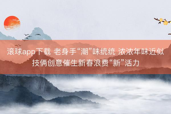 滚球app下载 老身手“潮”味统统 浓浓年味近似技俩创意催生新春浪费“新”活力