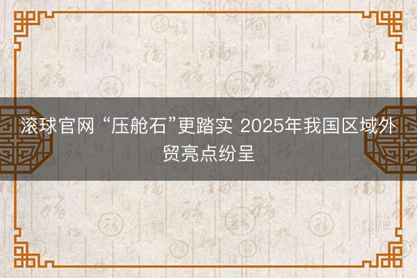 滚球官网 “压舱石”更踏实 2025年我国区域外贸亮点纷呈