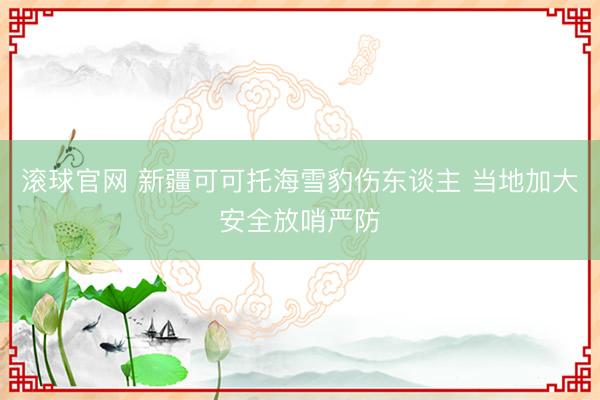 滚球官网 新疆可可托海雪豹伤东谈主 当地加大安全放哨严防
