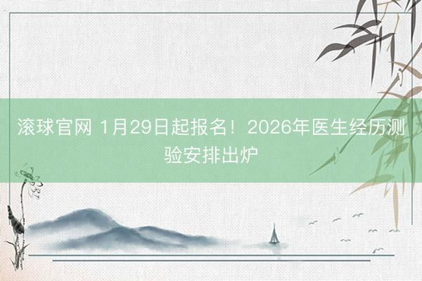 滚球官网 1月29日起报名!2026年医生经历测验安排出炉