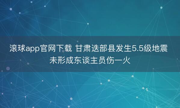 滚球app官网下载 甘肃迭部县发生5.5级地震 未形成东谈主员伤一火
