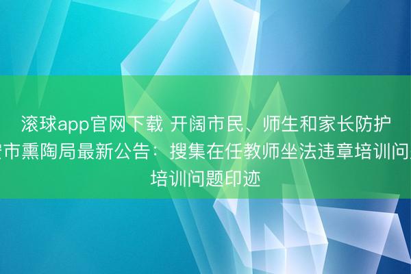 滚球app官网下载 开阔市民、师生和家长防护！西安市熏陶局最新公告：搜集在任教师坐法违章培训问题印迹
