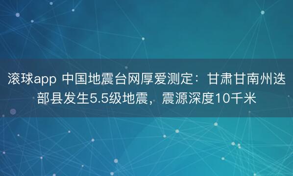 滚球app 中国地震台网厚爱测定：甘肃甘南州迭部县发生5.5级地震，震源深度10千米