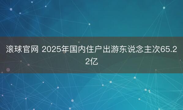 滚球官网 2025年国内住户出游东说念主次65.22亿