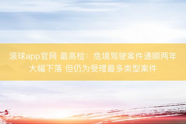 滚球app官网 最高检：危境驾驶案件通顺两年大幅下落 但仍为受理最多类型案件