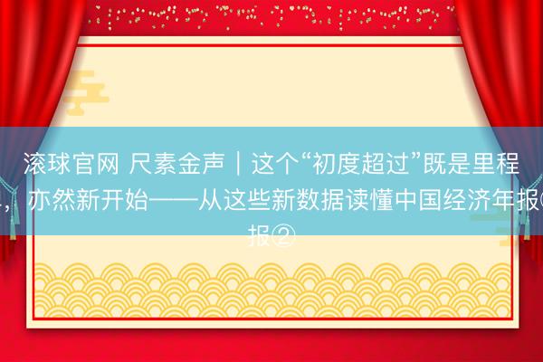 滚球官网 尺素金声｜这个“初度超过”既是里程碑，亦然新开始——从这些新数据读懂中国经济年报②