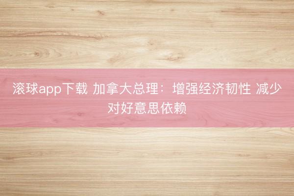 滚球app下载 加拿大总理：增强经济韧性 减少对好意思依赖