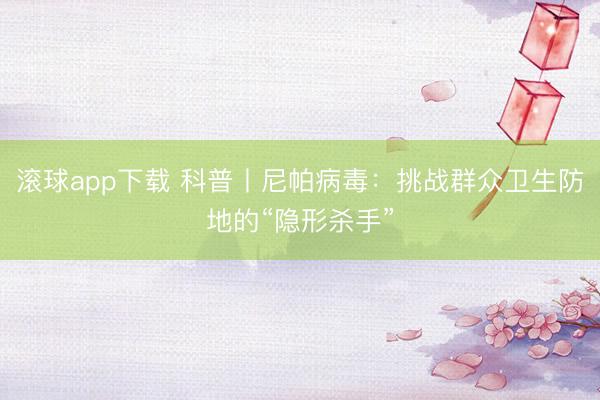 滚球app下载 科普丨尼帕病毒:挑战群众卫生防地的“隐形杀手”