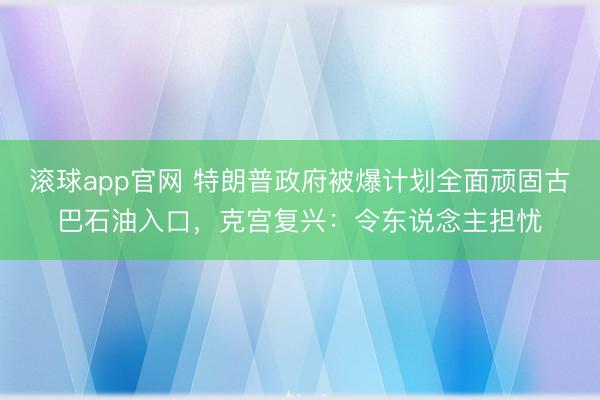 滚球app官网 特朗普政府被爆计划全面顽固古巴石油入口,克宫复兴:令东说念主担忧