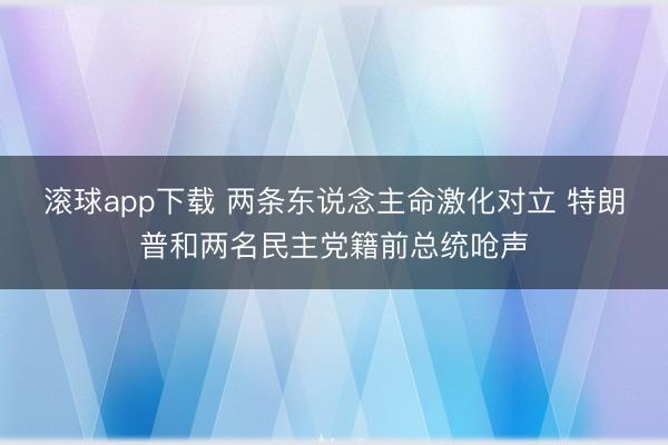 滚球app下载 两条东说念主命激化对立 特朗普和两名民主党籍前总统呛声