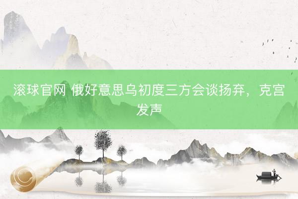 滚球官网 俄好意思乌初度三方会谈扬弃，克宫发声