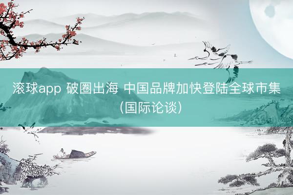 滚球app 破圈出海 中国品牌加快登陆全球市集(国际论谈)