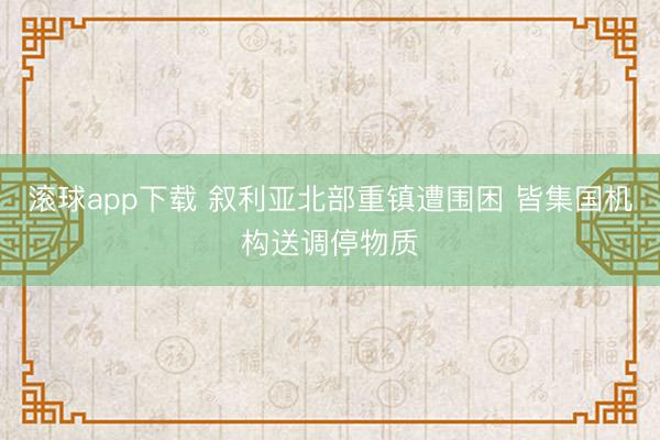 滚球app下载 叙利亚北部重镇遭围困 皆集国机构送调停物质