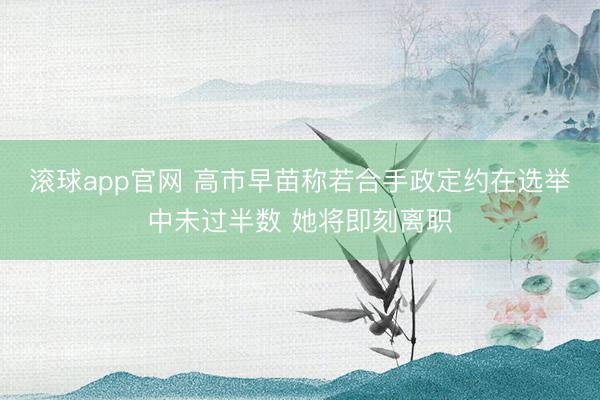 滚球app官网 高市早苗称若合手政定约在选举中未过半数 她将即刻离职