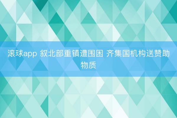 滚球app 叙北部重镇遭围困 齐集国机构送赞助物质
