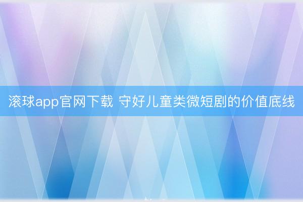 滚球app官网下载 守好儿童类微短剧的价值底线