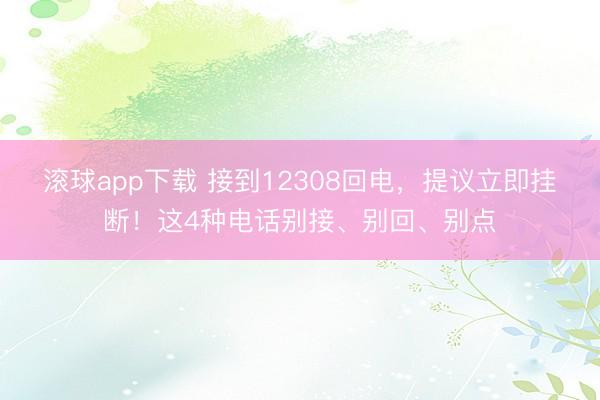 滚球app下载 接到12308回电,提议立即挂断!这4种电话别接、别回、别点