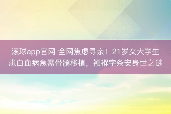 滚球app官网 全网焦虑寻亲！21岁女大学生患白血病急需骨髓移植，襁褓字条安身世之谜
