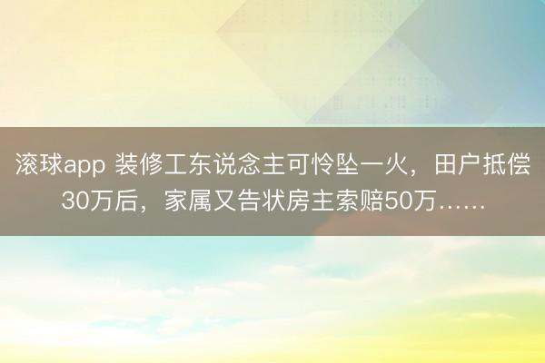 滚球app 装修工东说念主可怜坠一火，田户抵偿30万后，家属又告状房主索赔50万……