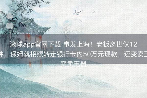 滚球app官网下载 事发上海!老板离世仅12分钟,保姆就接续转走银行卡内50万元现款,还变卖玉器