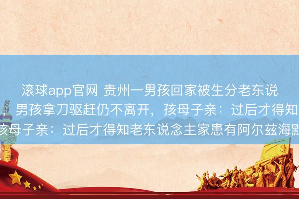 滚球app官网 贵州一男孩回家被生分老东说念主尾随，还闯入家中，男孩拿刀驱赶仍不离开，孩母子亲：过后才得知老东说念主家患有阿尔兹海默症