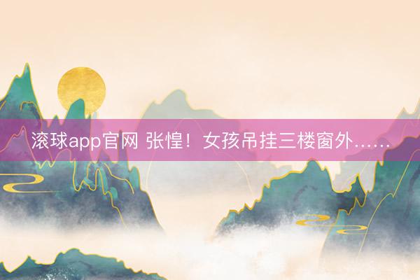 滚球app官网 张惶！女孩吊挂三楼窗外……