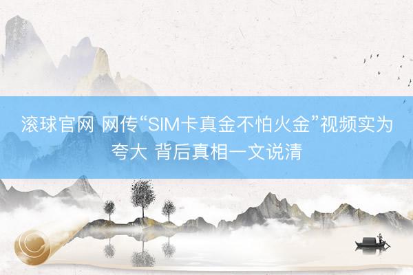 滚球官网 网传“SIM卡真金不怕火金”视频实为夸大 背后真相一文说清