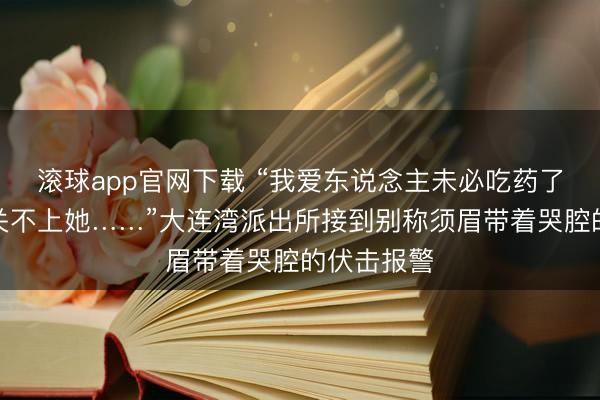 滚球app官网下载 “我爱东说念主未必吃药了，咫尺有关不上她……”大连湾派出所接到别称须眉带着哭腔的伏击报警