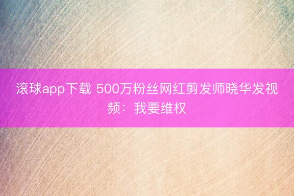 滚球app下载 500万粉丝网红剪发师晓华发视频:我要维权