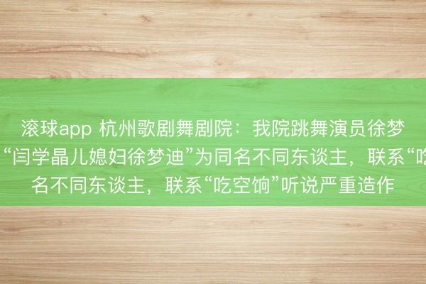 滚球app 杭州歌剧舞剧院:我院跳舞演员徐梦迪女士与集合听说中“闫学晶儿媳妇徐梦迪”为同名不同东谈主,联系“吃空饷”听说严重造作