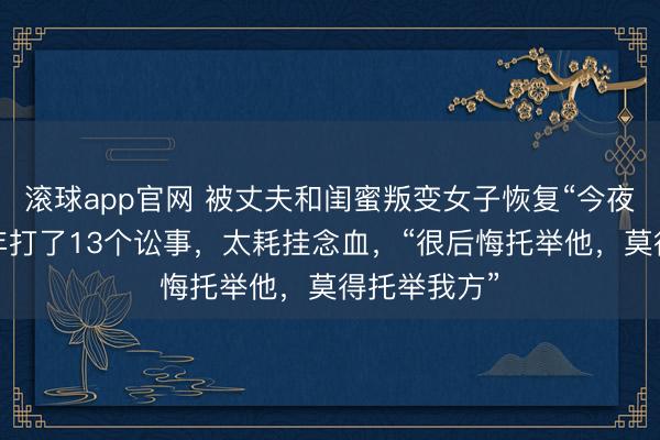 滚球app官网 被丈夫和闺蜜叛变女子恢复“今夜白头”：一年打了13个讼事，太耗挂念血，“很后悔托举他，莫得托举我方”