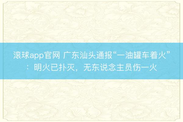 滚球app官网 广东汕头通报“一油罐车着火”:明火已扑灭,无东说念主员伤一火