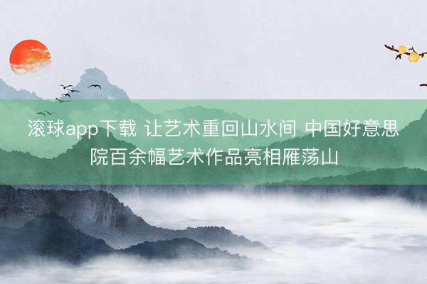 滚球app下载 让艺术重回山水间 中国好意思院百余幅艺术作品亮相雁荡山