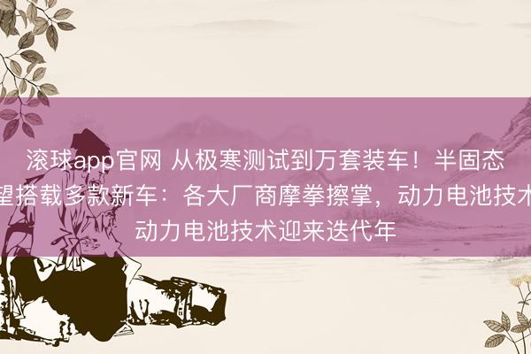 滚球app官网 从极寒测试到万套装车！半固态电池今年有望搭载多款新车：各大厂商摩拳擦掌，动力电池技术迎来迭代年