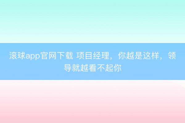 滚球app官网下载 项目经理，你越是这样，领导就越看不起你