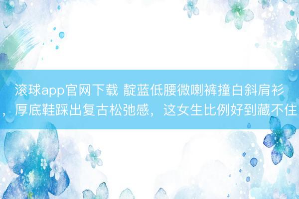 滚球app官网下载 靛蓝低腰微喇裤撞白斜肩衫，厚底鞋踩出复古松弛感，这女生比例好到藏不住