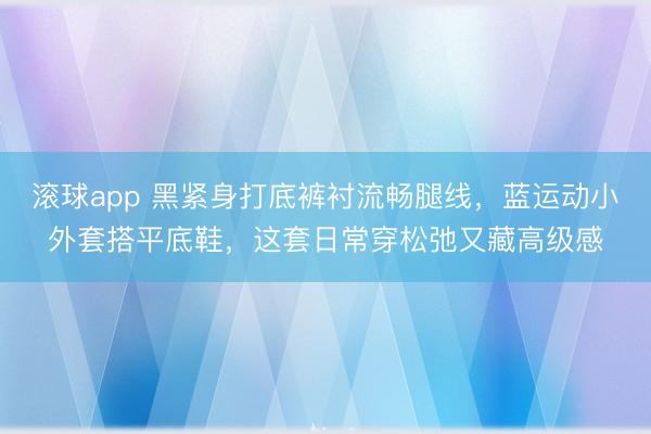 滚球app 黑紧身打底裤衬流畅腿线，蓝运动小外套搭平底鞋，这套日常穿松弛又藏高级感