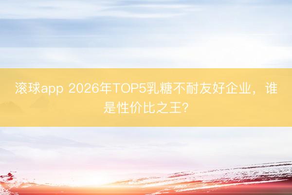 滚球app 2026年TOP5乳糖不耐友好企业,谁是性价比之王?