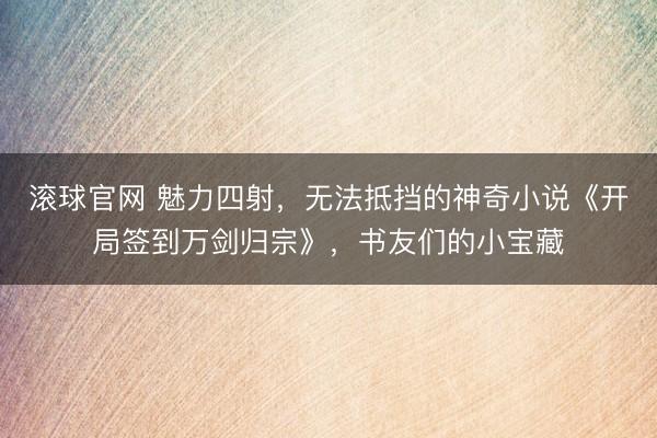 滚球官网 魅力四射，无法抵挡的神奇小说《开局签到万剑归宗》，书友们的小宝藏