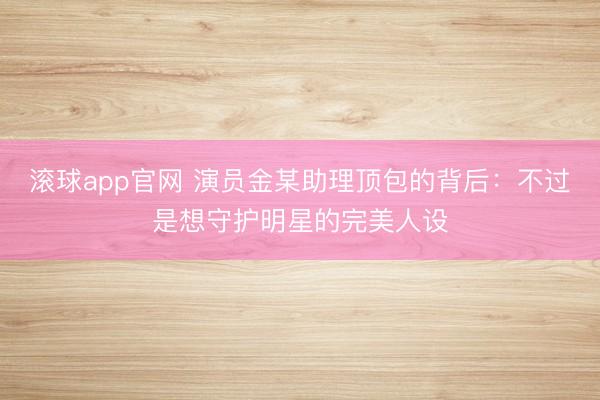 滚球app官网 演员金某助理顶包的背后：不过是想守护明星的完美人设