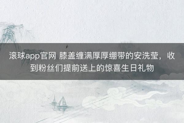 滚球app官网 膝盖缠满厚厚绷带的安洗莹,收到粉丝们提前送上的惊喜生日礼物